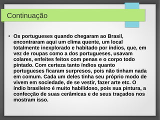 Continuação

●   Os portugueses quando chegaram ao Brasil,
    encontraram aqui um clima quente, um local
    totalmente inexplorado e habitado por índios, que, em
    vez de roupas como a dos portugueses, usavam
    colares, enfeites feitos com penas e o corpo todo
    pintado. Com certeza tanto índios quanto
    portugueses ficaram surpresos, pois não tinham nada
    em comum. Cada um deles tinha seu próprio modo de
    vivem em sociedade, de se vestir, fazer arte etc. O
    índio brasileiro é muito habilidoso, pois sua pintura, a
    confecção de suas cerâmicas e de seus traçados nos
    mostram isso.
 