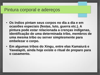 Pintura corporal e adereços

●   Os índios pintam seus corpos no dia a dia e em
    ocasiões especiais (festas, luto, guerra etc.). A
    pintura pode estar relacionada a crenças indígenas,
    identificação de uma determinada tribo, membros de
    uma mesma tribo ou server simplesmente para
    embelezar o corpo.
●   Em algumas tribos do Xingu, entre elas Kamaiurá e
    Yawalapiti, ainda hoje existe o ritual de preparo para
    o casamento.
 