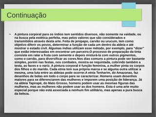 Continuação

●   A pintura corporal para os indios tem sentidos diversos, não somente na vaidade, ou
    na busca pela estética perfeita, mas pelos valores que são considerados e
    transmitidos através desta arte. Feita de jenipapo, carvão ou urucum, tem como
    objetivo diferir os povos, determinar a função de cada um dentro da aldeia e até
    mostrar o estado civil. Algumas índias utilizam esse método, por exemplo, para “dizer”
    que estão interessadas em encontrar um parceiro.O processo de preparação da tinta
    consiste em ralar a fruta com semente e depois misturá-la com outros pigmentos,
    como o carvão, para diversificar as cores.Nos dias comuns a pintura pode ser bastante
    simples, porém nas festas, nos combates, mostra-se requintada, cobrindo também a
    testa, as faces e o nariz. A pintura corporal é função feminina, a mulher pinta os corpos
    dos filhos e do marido. Cada etnia tem sua própria marca e se alguma outra utilizar a
    mesma, uma luta entre as aldeias pode ocorrer.A etnia Tenharim, do Amazonas, faz
    desenhos de bolas em todo o corpo para se caracterizar. Homens usam desenhos
    maiores para se diferenciarem das mulheres e imporem uma posição de liderança. Já
    na aldeia Tapirapé, do Mato Grosso, homens podem usar as mesmas figuras das
    mulheres, mas as mulheres não podem usar as dos homens. Esta é uma arte muito
    especial porque não está associada a nenhum fim utilitário, mas apenas a pura busca
    da beleza.
 