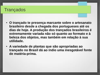 Trançados

●   O trançado te presença marcante sobre o artesanato
    brasileiro desde a chegada dos portugueses até os
    dias de hoje. A produção dos trançados brasileiros é
    extremamente variada não só quanto ao formato e à
    beleza dos objetos, mas também em relação à sua
    utilidade.
●   A variedade de plantas que são apropriadas ao
    trançado no Brasil dá ao índio uma inesgotável fonte
    de matéria-prima.
 