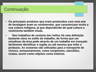 Continuação

●   Os principais produtos que eram produzidos com esta arte
    de tecelagem eram as vestimentas, que caracterizam muito a
    sua cultura indígena, já que dependendo de qual cultura a
    vestimenta também muda.
●      Nos trabalhos de cestaria dos índios há uma definição
    bastante clara no estilo do trabalho, de forma que um
    estudioso da área pode através de um trabalho em trançado
    facilmente identificar a região ou até mesmo que tribo o
    produziu. As cestarias são utilizadas para o transporte de
    víveres, armazenamento, como recipientes, utensílios,
    cestas, assim como objetos como esteiras.
 