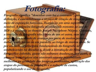 Fotografia:

Fotografia significa "desenhar com luz e contraste", por
definição, é essencialmente a técnica de criação de imagens por
meio de exposição luminosa, fixando-as em uma superfície
sensível. A primeira fotografia reconhecida remonta ao ano de
1826 e é atribuída ao francês Joseph Nicéphore Niépce. Contudo,
a invenção da fotografia não é obra de um só autor, mas um
processo de acúmulo de avanços por parte de muitas pessoas,
trabalhando, juntas ou em paralelo, ao longo de muitos anos. Se
por um lado os princípios fundamentais da fotografia se
estabeleceram há décadas e, desde a introdução do filme
fotográfico colorido, quase não sofreram mudanças, por outro, os
avanços tecnológicos têm sistematicamente possibilitado
melhorias na qualidade das imagens produzidas, agilização das
etapas do processo de produção e a redução de custos,
popularizando o uso da fotografia.

 