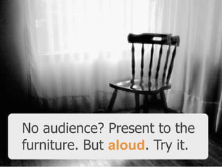 No audience? Present to the
furniture. But aloud. Try it.

 