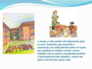 Assim, a vida social é tão importante para
os seres humanos, que necessita a
construção, de conhecimento sobre as regras
que regulam as relações sociais e nossa
conduta com os outros, entendendo também
o funcionamento das intuições sociais nas
quais se desenvolve nossa vida.
 