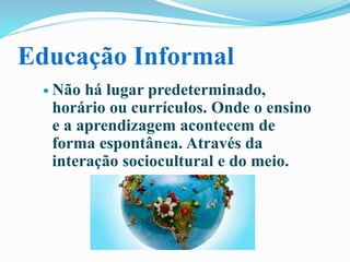Educação Informal
 Não há lugar predeterminado,
horário ou currículos. Onde o ensino
e a aprendizagem acontecem de
forma espontânea. Através da
interação sociocultural e do meio.
 