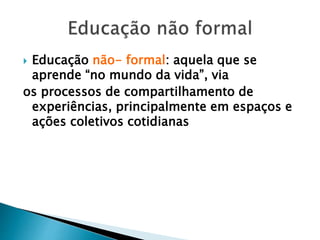  Educação não- formal: aquela que se
aprende “no mundo da vida”, via
os processos de compartilhamento de
experiências, principalmente em espaços e
ações coletivos cotidianas
 