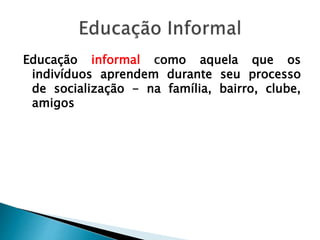 Educação informal como aquela que os
indivíduos aprendem durante seu processo
de socialização - na família, bairro, clube,
amigos
 