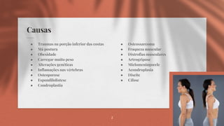 Causas
● Osteossarcoma
● Fraqueza muscular
● Distrofias musculares
● Artrogripose
● Mielomeningocele
● Acondroplasia
● Discite
● Cifose
● Traumas na porção inferior das costas
● Má postura
● Obesidade
● Carregar muito peso
● Alterações genéticas
● Inflamações nas vértebras
● Osteoporose
● Espondilolistese
● Condroplastia
2
 