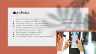 Diagnóstico
● Quando os sintomas começaram a surgir?
● Onde está localizada a dor? Há irradiação?
● Você notou aumento da curvatura da coluna?
● Além da dor, quais são os outros sinais presentes?
● Você está em tratamento para algum problema?
● Há alguma outra condição associada?
● Existem fatores de piora ou melhor?
● Você tem feito atividades físicas?
● Sofreu algum acidente ou passou por algum trauma?
3
● Exame Físico
● Exames Complementares
 