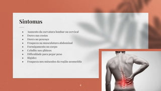 Sintomas
● Aumento da curvatura lombar ou cervical
● Dores nas costas
● Dores no pescoço
● Fraqueza na musculatura abdominal
● Formigamento no corpo
● Celulite nos glúteos
● Dificuldade para pegar peso
● Rigidez
● Fraqueza nos músculos da região acometida
4
 