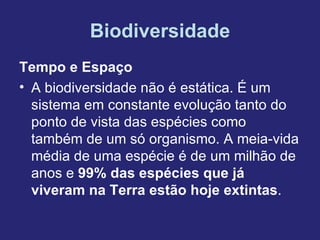 Biodiversidade
Tempo e Espaço
• A biodiversidade não é estática. É um
  sistema em constante evolução tanto do
  ponto de vista das espécies como
  também de um só organismo. A meia-vida
  média de uma espécie é de um milhão de
  anos e 99% das espécies que já
  viveram na Terra estão hoje extintas.
 