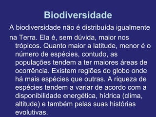 Biodiversidade
A biodiversidade não é distribuída igualmente
na Terra. Ela é, sem dúvida, maior nos
  trópicos. Quanto maior a latitude, menor é o
  número de espécies, contudo, as
  populações tendem a ter maiores áreas de
  ocorrência. Existem regiões do globo onde
  há mais espécies que outras. A riqueza de
  espécies tendem a variar de acordo com a
  disponibilidade energética, hídrica (clima,
  altitude) e também pelas suas histórias
  evolutivas.
 