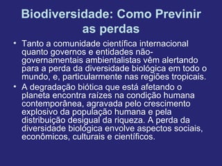 Biodiversidade: Como Previnir
           as perdas
• Tanto a comunidade científica internacional
  quanto governos e entidades não-
  governamentais ambientalistas vêm alertando
  para a perda da diversidade biológica em todo o
  mundo, e, particularmente nas regiões tropicais.
• A degradação biótica que está afetando o
  planeta encontra raízes na condição humana
  contemporânea, agravada pelo crescimento
  explosivo da população humana e pela
  distribuição desigual da riqueza. A perda da
  diversidade biológica envolve aspectos sociais,
  econômicos, culturais e científicos.
 