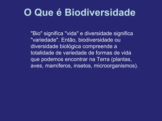 O Que é Biodiversidade
 "Bio" significa "vida" e diversidade significa
 "variedade". Então, biodiversidade ou
 diversidade biológica compreende a
 totalidade de variedade de formas de vida
 que podemos encontrar na Terra (plantas,
 aves, mamíferos, insetos, microorganismos).
 