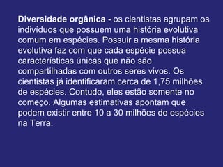 Diversidade orgânica - os cientistas agrupam os
indivíduos que possuem uma história evolutiva
comum em espécies. Possuir a mesma história
evolutiva faz com que cada espécie possua
características únicas que não são
compartilhadas com outros seres vivos. Os
cientistas já identificaram cerca de 1,75 milhões
de espécies. Contudo, eles estão somente no
começo. Algumas estimativas apontam que
podem existir entre 10 a 30 milhões de espécies
na Terra.
 