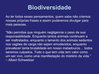 Biodiversidade
Ao ler todos esses pensamentos, quem sabe não criemos
nossas próprias frases e assim poderemos divulgar para
mais pessoas.

”Não permitas que ninguém negligencie o peso de sua
responsabilidade. Enquanto tantos animais continuam a
ser maltratados, enquanto o lamento dos animais sedentos
nos vagões de carga não sejam emudecidos, enquanto
prevalecer tanta brutalidade em nosso matadouros… todos
seremos culpados. Tudo o que tem vida tem valor como
um ser vivo, como uma manifestação do mistério da vida.”
– Albert Schweitzer
 