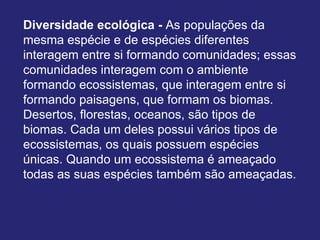 Diversidade ecológica - As populações da
mesma espécie e de espécies diferentes
interagem entre si formando comunidades; essas
comunidades interagem com o ambiente
formando ecossistemas, que interagem entre si
formando paisagens, que formam os biomas.
Desertos, florestas, oceanos, são tipos de
biomas. Cada um deles possui vários tipos de
ecossistemas, os quais possuem espécies
únicas. Quando um ecossistema é ameaçado
todas as suas espécies também são ameaçadas.
 