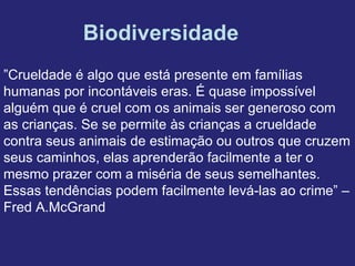 Biodiversidade
”Crueldade é algo que está presente em famílias
humanas por incontáveis eras. É quase impossível
alguém que é cruel com os animais ser generoso com
as crianças. Se se permite às crianças a crueldade
contra seus animais de estimação ou outros que cruzem
seus caminhos, elas aprenderão facilmente a ter o
mesmo prazer com a miséria de seus semelhantes.
Essas tendências podem facilmente levá-las ao crime” –
Fred A.McGrand
 