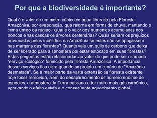 Por que a biodiversidade é importante?
Qual é o valor de um metro cúbico de água liberado pela Floresta
Amazônica, por evaporação, que retorna em forma de chuva, mantendo o
clima úmido da região? Qual é o valor dos nutrientes acumulados nos
troncos e nas cascas de árvores centenárias? Quais seriam os prejuízos
provocados pelos incêndios na Amazônia se estes não se apagassem
nas margens das florestas? Quanto vale um quilo de carbono que deixa
de ser liberado para a atmosfera por estar estocado em suas florestas?
Estas perguntas estão relacionadas ao valor do que pode ser chamado
"serviço ecológico" fornecido pela floresta Amazônica. A importância
desses serviços fica clara quando se projeta um cenário de "Amazônia
desmatada". Se a maior parte da vasta extensão de floresta existente
hoje fosse removida, além do desaparecimento de número enorme de
espécies, a atmosfera da Terra passaria a ter muito mais gás carbônico,
agravando o efeito estufa e o conseqüente aquecimento global.
 