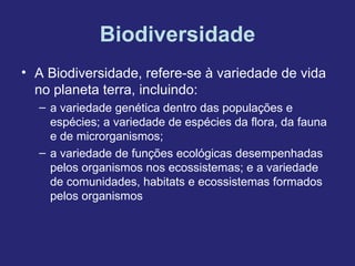 Biodiversidade
• A Biodiversidade, refere-se à variedade de vida
  no planeta terra, incluindo:
  – a variedade genética dentro das populações e
    espécies; a variedade de espécies da flora, da fauna
    e de microrganismos;
  – a variedade de funções ecológicas desempenhadas
    pelos organismos nos ecossistemas; e a variedade
    de comunidades, habitats e ecossistemas formados
    pelos organismos
 