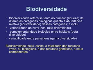 Biodiversidade
• Biodiversidade refere-se tanto ao número (riqueza) de
  diferentes categorias biológicas quanto à abundância
  relativa (equitabilidade) dessas categorias; e inclui
• variabilidade ao nível local (alfa diversidade),
• complementaridade biológica entre habitats (beta
  diversidade)
• variabilidade entre paisagens (gama diversidade).

Biodiversidade inclui, assim, a totalidade dos recursos
  vivos, ou biológicos, e dos recursos genéticos, e seus
  componentes.
 