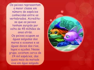 Os peixes representam
     a maior classe em
   número de espécies
   conhecidas entre os
vertebrados. Acredita-
      se que os peixes
   tenham surgido por
 volta de 45 milhões de
         anos atrás.
  Os peixes ocupam as
    águas salgadas dos
  mares e oceanos e as
  águas doces dos rios,
 lagos e açudes. Nesse
grupo, existem cerca de
   24 mil espécies, das
  quais mais da metade
  vive em água salgada.
 