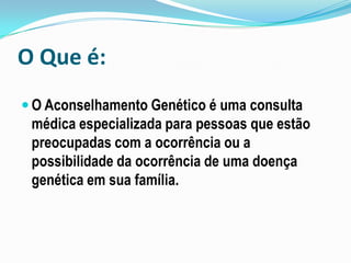 O Que é:
 O Aconselhamento Genético é uma consulta
médica especializada para pessoas que estão
preocupadas com a ocorrência ou a
possibilidade da ocorrência de uma doença
genética em sua família.
 
