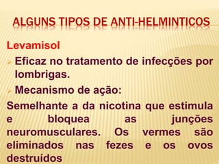 ALGUNS TIPOS DE ANTI-HELMINTICOS
Levamisol
 Eficaz no tratamento de infecções por
lombrigas.
 Mecanismo de ação:
Semelhante a da nicotina que estimula
e bloquea as junções
neuromusculares. Os vermes são
eliminados nas fezes e os ovos
destruídos
 