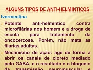 ALGUNS TIPOS DE ANTI-HELMINTICOS
Ivermectina
 Potente anti-helmíntico contra
microfilárias nos homem e a droga de
escola para tratamento da
oncocercose. Porém, não mata as
filarias adultas.
 Mecanismo de ação: age de forma a
abrir os canais de cloreto mediado
pelo GABA, e o resultado é o bloqueio
 