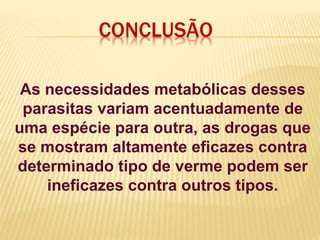 CONCLUSÃO
As necessidades metabólicas desses
parasitas variam acentuadamente de
uma espécie para outra, as drogas que
se mostram altamente eficazes contra
determinado tipo de verme podem ser
ineficazes contra outros tipos.
 