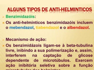 ALGUNS TIPOS DE ANTI-HELMINTICOS
 Benzimidazóis:
 Os anti-helmínticos benzimidazóis incluem
o mebendazol, tiabendazol e o albendazol.
 Mecanismo de ação:
 Os benzimidázois ligam-se à beta-tubulina
livre, inibindo a sua polimerização e, assim,
interferem na captação de glicose
dependente de microtúbulos. Exercem
ação inibitória seletiva sobre a função
 