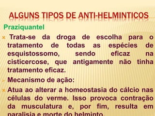 ALGUNS TIPOS DE ANTI-HELMINTICOS
Praziquantel
 Trata-se da droga de escolha para o
tratamento de todas as espécies de
esquistossomo, sendo eficaz na
cisticercose, que antigamente não tinha
tratamento eficaz.
 Mecanismo de ação:
 Atua ao alterar a homeostasia do cálcio nas
células do verme. Isso provoca contração
da musculatura e, por fim, resulta em
 