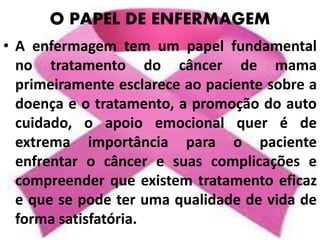 O PAPEL DE ENFERMAGEM
• A enfermagem tem um papel fundamental
no tratamento do câncer de mama
primeiramente esclarece ao paciente sobre a
doença e o tratamento, a promoção do auto
cuidado, o apoio emocional quer é de
extrema importância para o paciente
enfrentar o câncer e suas complicações e
compreender que existem tratamento eficaz
e que se pode ter uma qualidade de vida de
forma satisfatória.
 