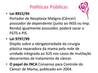 Políticas Públicas
• Lei 8922/94
Portador de Neoplasia Malígna (Câncer) ou
possuidor de dependente (junto ao INSS ou Imp.
Renda) igualmente possuidor, poderá sacar o
FGTS e PIS.
• Lei 9797/99
Dispõe sobre a obrigatoriedade da cirurgia
plástica reparadora da mama pela rede de
unidade integrada ao SUS nos casos de mutilação
decorrentes de tratamento de câncer.
• O papel do INCA Consenso para Controle do
Câncer de Mama, publicado em 2004.
 