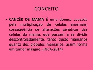 CONCEITO
• CANCÊR DE MAMA É uma doença causada
pela multiplicação de células anormais,
consequência de alterações genéticas das
células da mama, que passam a se dividir
descontroladamente, tanto ducto mamários
quanto dos glóbulos mamários, assim forma
um tumor maligno. (INCA-2014)
 