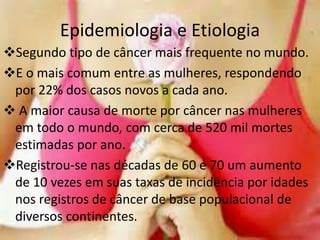 Epidemiologia e Etiologia
Segundo tipo de câncer mais frequente no mundo.
E o mais comum entre as mulheres, respondendo
por 22% dos casos novos a cada ano.
 A maior causa de morte por câncer nas mulheres
em todo o mundo, com cerca de 520 mil mortes
estimadas por ano.
Registrou-se nas décadas de 60 e 70 um aumento
de 10 vezes em suas taxas de incidência por idades
nos registros de câncer de base populacional de
diversos continentes.
 