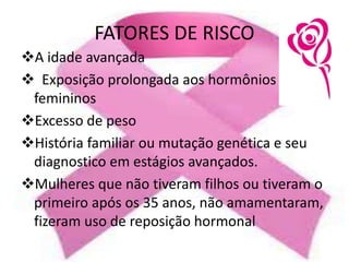FATORES DE RISCO
A idade avançada
 Exposição prolongada aos hormônios
femininos
Excesso de peso
História familiar ou mutação genética e seu
diagnostico em estágios avançados.
Mulheres que não tiveram filhos ou tiveram o
primeiro após os 35 anos, não amamentaram,
fizeram uso de reposição hormonal
 