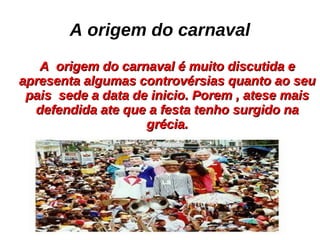 A origem do carnaval A origem do carnaval é muito discutida e apresenta algumas controvérsias quanto ao seu pais sede a data de inicio. Porem , atese mais defendida ate que a festa tenho surgido na grécia.