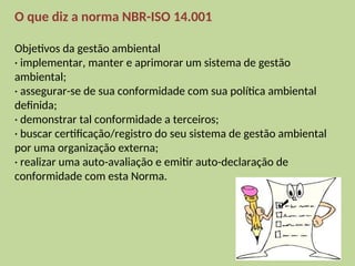 O que diz a norma NBR-ISO 14.001
Objetivos da gestão ambiental
· implementar, manter e aprimorar um sistema de gestão
ambiental;
· assegurar-se de sua conformidade com sua política ambiental
definida;
· demonstrar tal conformidade a terceiros;
· buscar certificação/registro do seu sistema de gestão ambiental
por uma organização externa;
· realizar uma auto-avaliação e emitir auto-declaração de
conformidade com esta Norma.
 