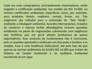 Cada vez mais compradores, principalmente importadores, estão
exigindo a certificação ambiental, nos moldes da ISO 14.000, ou
mesmo certificados ambientais específicos como, por exemplo,
para produtos têxteis, madeiras, cereais, frutas, etc. Tais
exigências são voltadas para a concessão do “Selo Verde”,
mediante a rotulagem ambiental. Acordos internacionais, tratados
de comércio e mesmo tarifas alfandegárias incluem questões
ambientais na pauta de negociações culminando com exigências
não tarifárias que em geral afetam produtores de países
exportadores. Esse conjunto de fundamentos não é conclusivo,
pois os quesitos apontados continuam em discussão e tendem a se
ampliar. Essa é uma tendência indiscutível, até pelo fato de que
apenas as normas ambientais da família ISO 14.000 que tratam do
Sistema de Gestão Ambiental e de Auditoria Ambiental
encontram-se em vigor.
 
