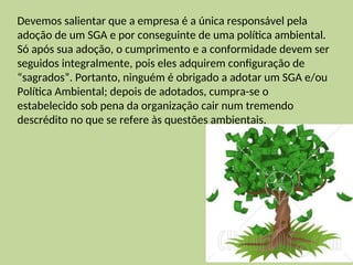 Devemos salientar que a empresa é a única responsável pela
adoção de um SGA e por conseguinte de uma política ambiental.
Só após sua adoção, o cumprimento e a conformidade devem ser
seguidos integralmente, pois eles adquirem configuração de
“sagrados”. Portanto, ninguém é obrigado a adotar um SGA e/ou
Política Ambiental; depois de adotados, cumpra-se o
estabelecido sob pena da organização cair num tremendo
descrédito no que se refere às questões ambientais.
 