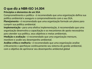 O que diz a NBR-ISO 14.004
Princípios e elementos de um SGA
Comprometimento e política - é recomendado que uma organização defina sua
política ambiental e assegure o comprometimento com o seu SGA.
Planejamento - é recomendado que uma organização formule um plano para
cumprir sua política ambiental.
Implementação - para uma efetiva implementação, é recomendado que uma
organização desenvolva a capacitação e os mecanismos de apoio necessários
para atender sua política, seus objetivos e metas ambientais.
Medição e avaliação - é recomendado que uma organização mensure,
monitore e avalie seu desempenho ambiental.
Análise crítica e melhoria - é recomendado que uma organização analise
criticamente e aperfeiçoe continuamente seu sistema de gestão ambiental,
com o objetivo de aprimorar seu desempenho ambiental global
 
