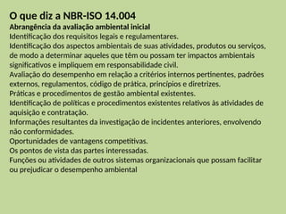 O que diz a NBR-ISO 14.004
Abrangência da avaliação ambiental inicial
Identificação dos requisitos legais e regulamentares.
Identificação dos aspectos ambientais de suas atividades, produtos ou serviços,
de modo a determinar aqueles que têm ou possam ter impactos ambientais
significativos e impliquem em responsabilidade civil.
Avaliação do desempenho em relação a critérios internos pertinentes, padrões
externos, regulamentos, código de prática, princípios e diretrizes.
Práticas e procedimentos de gestão ambiental existentes.
Identificação de políticas e procedimentos existentes relativos às atividades de
aquisição e contratação.
Informações resultantes da investigação de incidentes anteriores, envolvendo
não conformidades.
Oportunidades de vantagens competitivas.
Os pontos de vista das partes interessadas.
Funções ou atividades de outros sistemas organizacionais que possam facilitar
ou prejudicar o desempenho ambiental
 