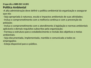 O que diz a NBR-ISO 14.001
Política Ambiental
·A alta administração deve definir a política ambiental da organização e assegurar
que ela:
· Seja apropriada à natureza, escala e impactos ambientais de suas atividades;
· Inclua o comprometimento com a melhoria contínua e com a prevenção da
poluição;
· Inclua o comprometimento com o atendimento à legislação e normas ambientais
aplicáveis e demais requisitos subscritos pela organização;
· Forneça a estrutura para o estabelecimento e revisão dos objetivos e metas
ambientais;
· Seja documentada, implementada, mantida e comunicada a todos os
empregados;
· Esteja disponível para o público.
 