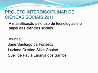 PROJETO INTERDISCIPLINAR DE CIÊNCAS SOCIAIS 2011    A massificação pelo uso de tecnologias e o papel das ciências sociais    Alunas:   Jane Santiago da Fonseca   Luciana Cristina Silva Goulart   Sueli de Paula Laranja dos Santos 