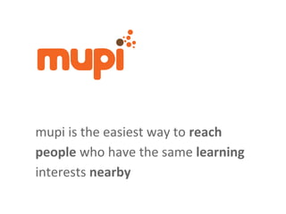 mupi is the easiest way to reach
people who have the same learning
interests nearby
 