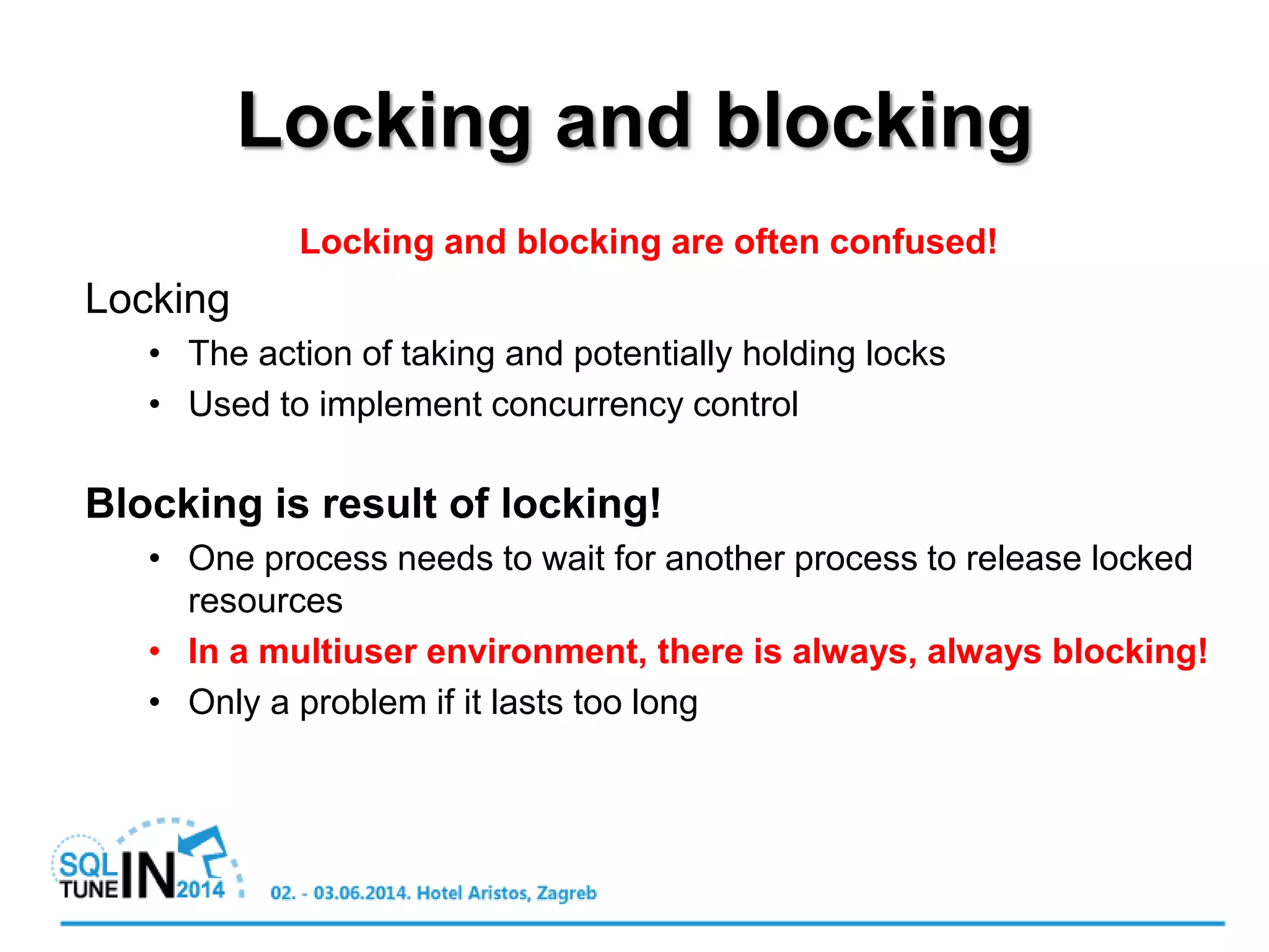 Locking and blocking
Locking and blocking are often confused!
Locking
• The action of taking and potentially holding locks
• Used to implement concurrency control
Blocking is result of locking!
• One process needs to wait for another process to release locked
resources
• In a multiuser environment, there is always, always blocking!
• Only a problem if it lasts too long
 