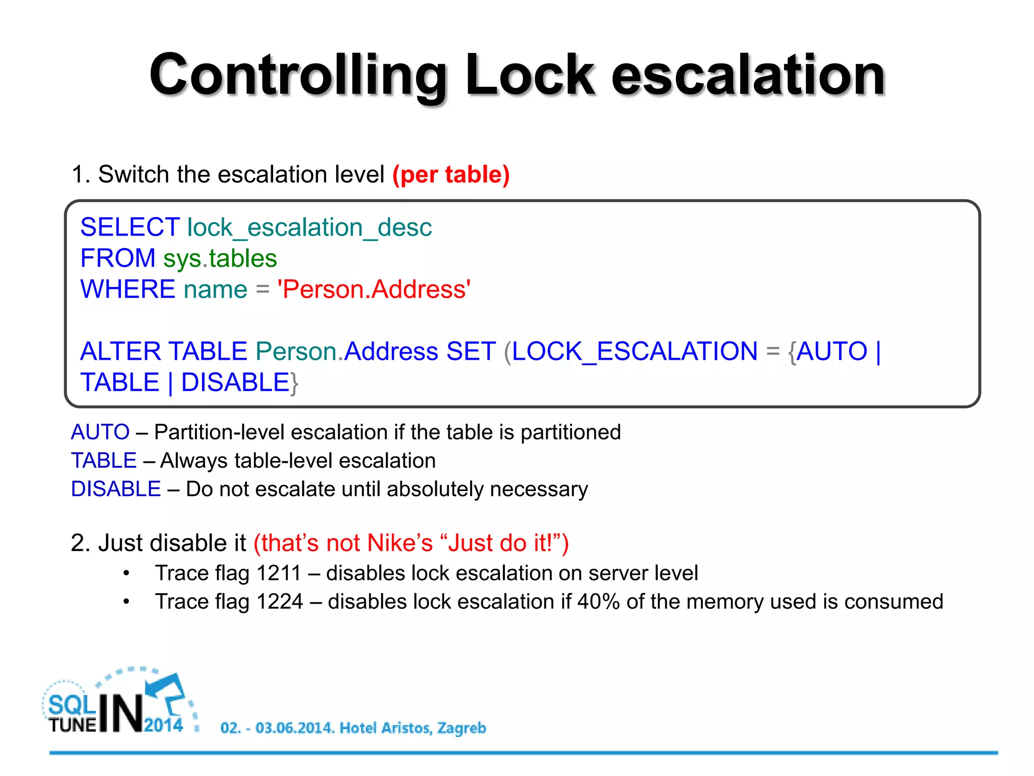 1. Switch the escalation level (per table)
AUTO – Partition-level escalation if the table is partitioned
TABLE – Always table-level escalation
DISABLE – Do not escalate until absolutely necessary
2. Just disable it (that’s not Nike’s “Just do it!”)
• Trace flag 1211 – disables lock escalation on server level
• Trace flag 1224 – disables lock escalation if 40% of the memory used is consumed
Controlling Lock escalation
SELECT lock_escalation_desc
FROM sys.tables
WHERE name = 'Person.Address'
ALTER TABLE Person.Address SET (LOCK_ESCALATION = {AUTO |
TABLE | DISABLE}
 