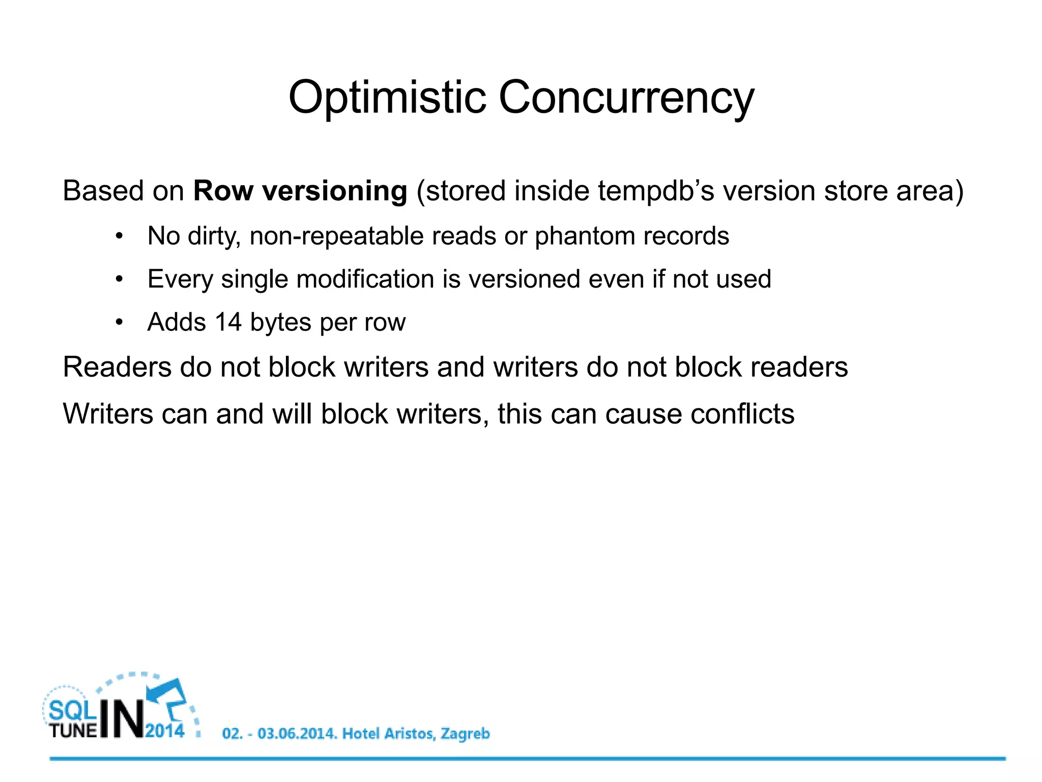 Based on Row versioning (stored inside tempdb’s version store area)
• No dirty, non-repeatable reads or phantom records
• Every single modification is versioned even if not used
• Adds 14 bytes per row
Readers do not block writers and writers do not block readers
Writers can and will block writers, this can cause conflicts
Optimistic Concurrency
 