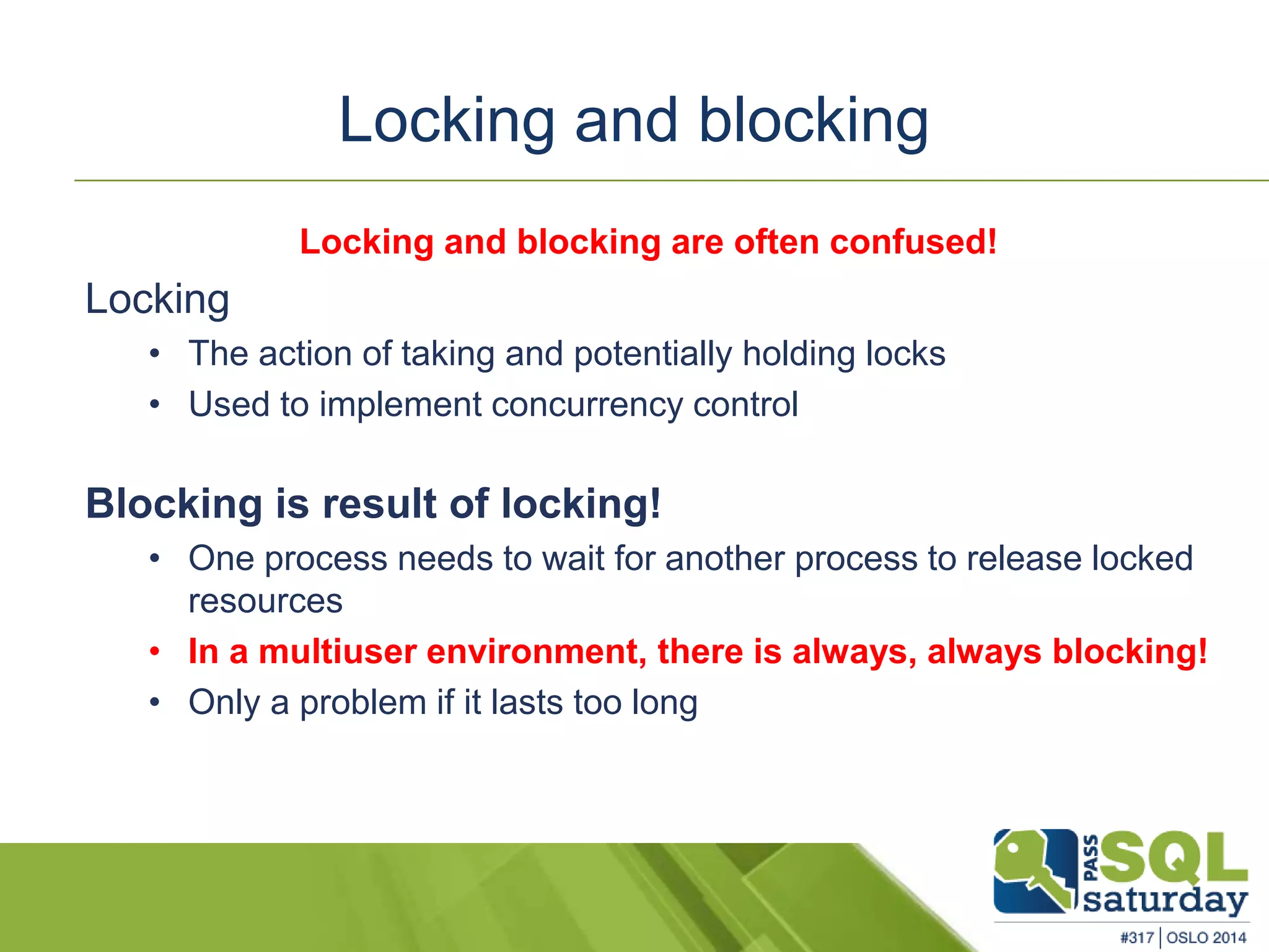 Locking and blocking 
Locking and blocking are often confused! 
Locking 
• The action of taking and potentially holding locks 
• Used to implement concurrency control 
Blocking is result of locking! 
• One process needs to wait for another process to release locked 
resources 
• In a multiuser environment, there is always, always blocking! 
• Only a problem if it lasts too long 
 